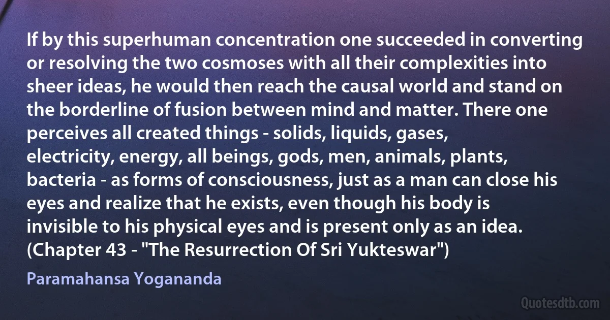 If by this superhuman concentration one succeeded in converting or resolving the two cosmoses with all their complexities into sheer ideas, he would then reach the causal world and stand on the borderline of fusion between mind and matter. There one perceives all created things - solids, liquids, gases, electricity, energy, all beings, gods, men, animals, plants, bacteria - as forms of consciousness, just as a man can close his eyes and realize that he exists, even though his body is invisible to his physical eyes and is present only as an idea. (Chapter 43 - "The Resurrection Of Sri Yukteswar") (Paramahansa Yogananda)