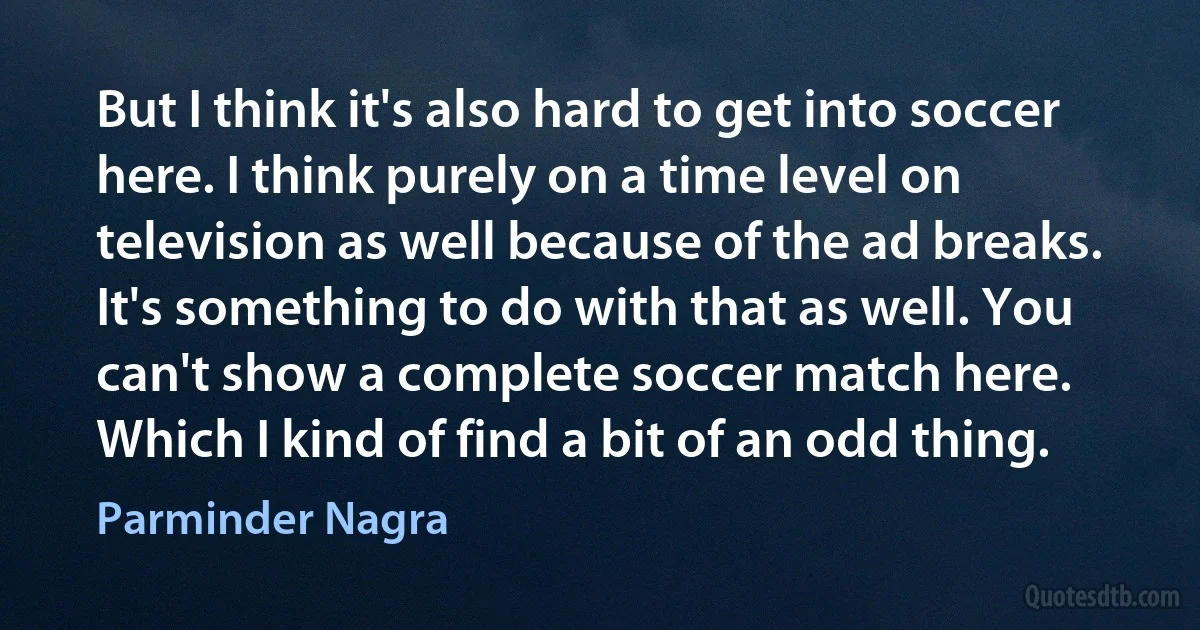 But I think it's also hard to get into soccer here. I think purely on a time level on television as well because of the ad breaks. It's something to do with that as well. You can't show a complete soccer match here. Which I kind of find a bit of an odd thing. (Parminder Nagra)