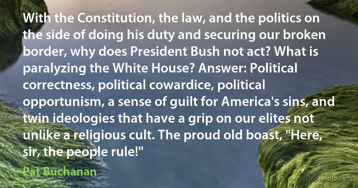 With the Constitution, the law, and the politics on the side of doing his duty and securing our broken border, why does President Bush not act? What is paralyzing the White House? Answer: Political correctness, political cowardice, political opportunism, a sense of guilt for America's sins, and twin ideologies that have a grip on our elites not unlike a religious cult. The proud old boast, "Here, sir, the people rule!" (Pat Buchanan)