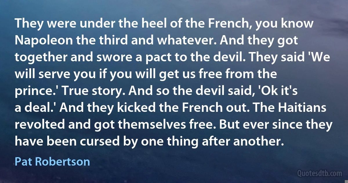 They were under the heel of the French, you know Napoleon the third and whatever. And they got together and swore a pact to the devil. They said 'We will serve you if you will get us free from the prince.' True story. And so the devil said, 'Ok it's a deal.' And they kicked the French out. The Haitians revolted and got themselves free. But ever since they have been cursed by one thing after another. (Pat Robertson)