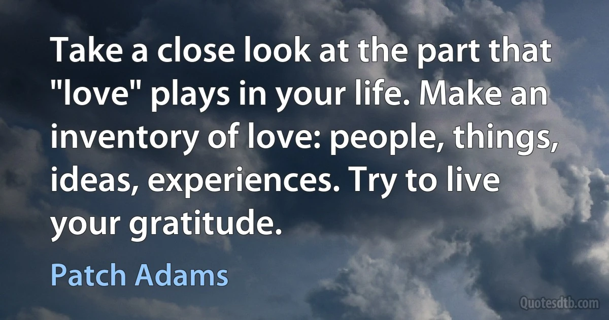 Take a close look at the part that "love" plays in your life. Make an inventory of love: people, things, ideas, experiences. Try to live your gratitude. (Patch Adams)