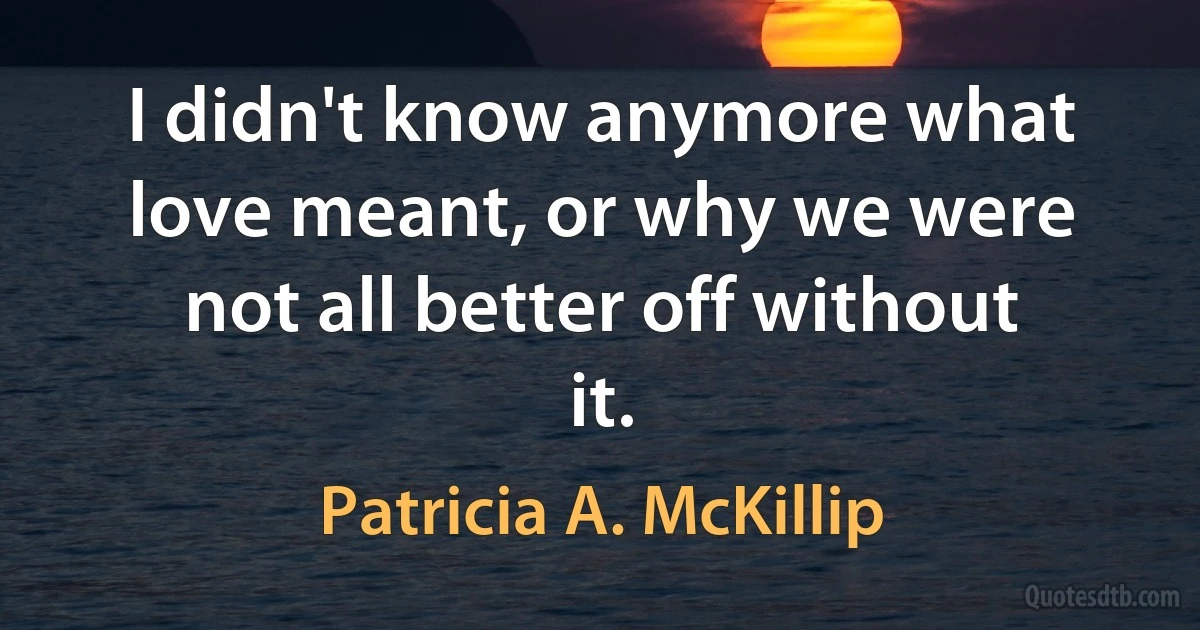 I didn't know anymore what love meant, or why we were not all better off without it. (Patricia A. McKillip)