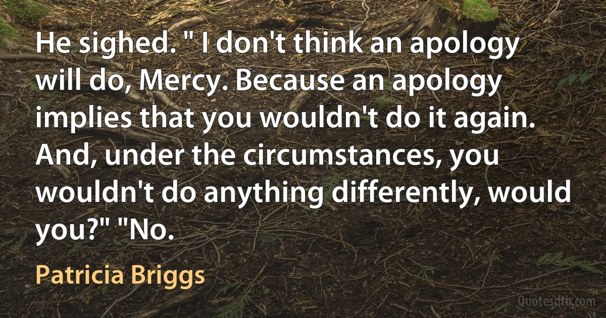 He sighed. " I don't think an apology will do, Mercy. Because an apology implies that you wouldn't do it again. And, under the circumstances, you wouldn't do anything differently, would you?" "No. (Patricia Briggs)