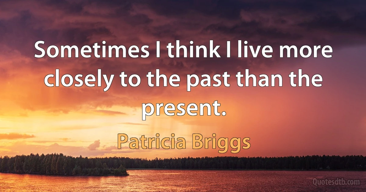 Sometimes I think I live more closely to the past than the present. (Patricia Briggs)