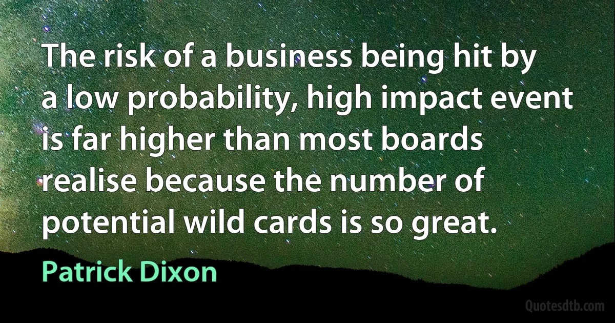 The risk of a business being hit by a low probability, high impact event is far higher than most boards realise because the number of potential wild cards is so great. (Patrick Dixon)