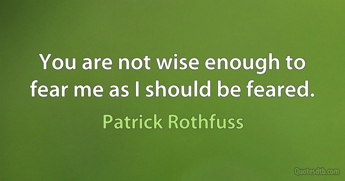 You are not wise enough to fear me as I should be feared. (Patrick Rothfuss)