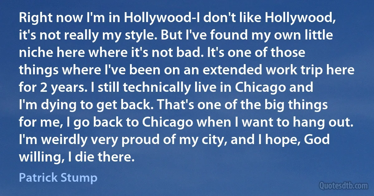 Right now I'm in Hollywood-I don't like Hollywood, it's not really my style. But I've found my own little niche here where it's not bad. It's one of those things where I've been on an extended work trip here for 2 years. I still technically live in Chicago and I'm dying to get back. That's one of the big things for me, I go back to Chicago when I want to hang out. I'm weirdly very proud of my city, and I hope, God willing, I die there. (Patrick Stump)