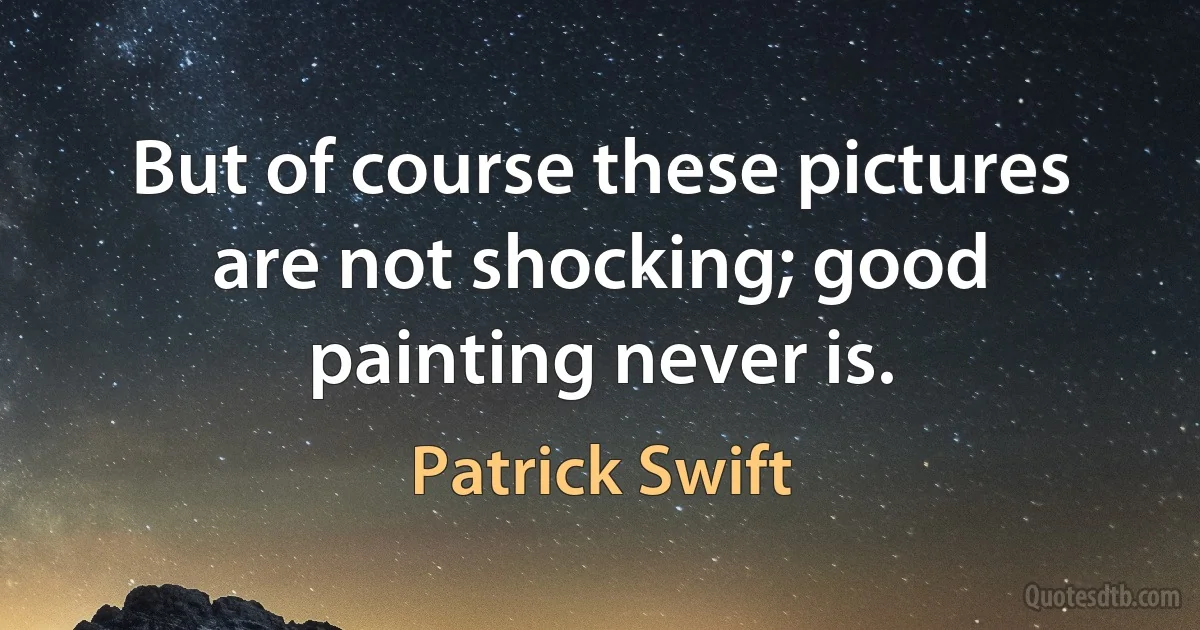 But of course these pictures are not shocking; good painting never is. (Patrick Swift)