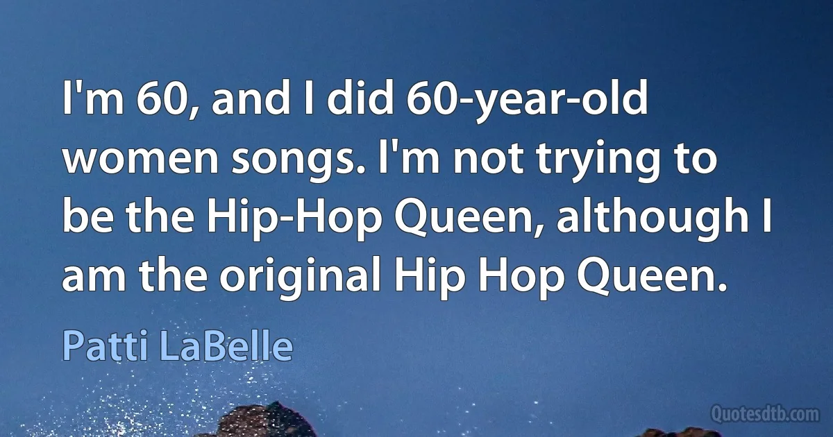 I'm 60, and I did 60-year-old women songs. I'm not trying to be the Hip-Hop Queen, although I am the original Hip Hop Queen. (Patti LaBelle)