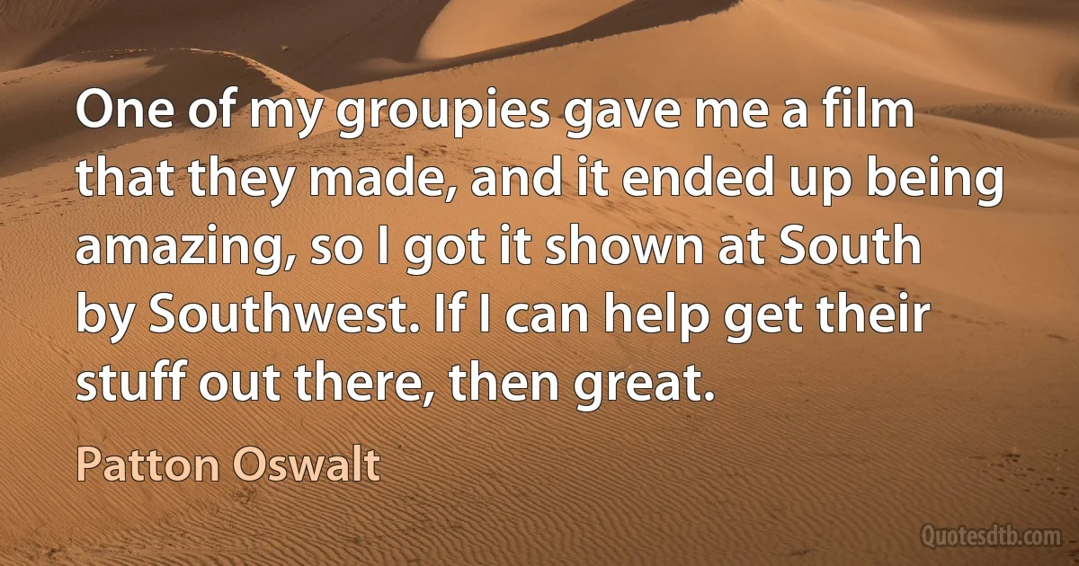 One of my groupies gave me a film that they made, and it ended up being amazing, so I got it shown at South by Southwest. If I can help get their stuff out there, then great. (Patton Oswalt)