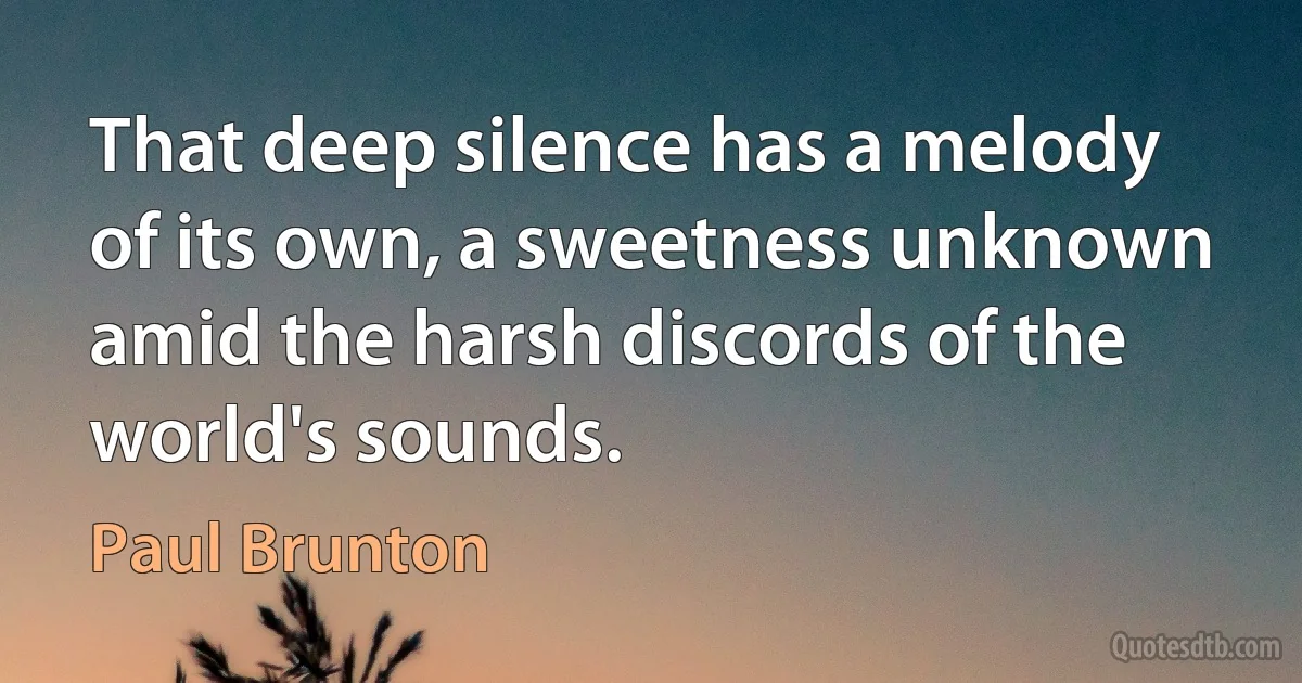 That deep silence has a melody of its own, a sweetness unknown amid the harsh discords of the world's sounds. (Paul Brunton)