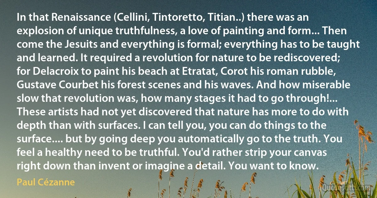 In that Renaissance (Cellini, Tintoretto, Titian..) there was an explosion of unique truthfulness, a love of painting and form... Then come the Jesuits and everything is formal; everything has to be taught and learned. It required a revolution for nature to be rediscovered; for Delacroix to paint his beach at Etratat, Corot his roman rubble, Gustave Courbet his forest scenes and his waves. And how miserable slow that revolution was, how many stages it had to go through!... These artists had not yet discovered that nature has more to do with depth than with surfaces. I can tell you, you can do things to the surface.... but by going deep you automatically go to the truth. You feel a healthy need to be truthful. You'd rather strip your canvas right down than invent or imagine a detail. You want to know. (Paul Cézanne)