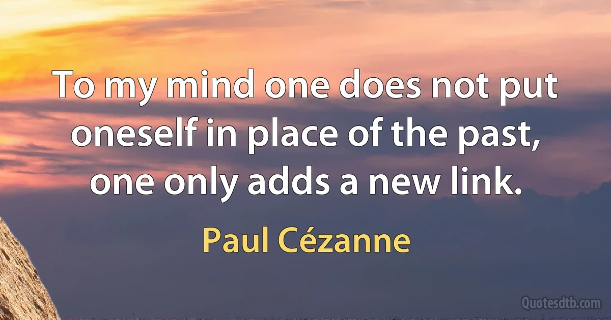 To my mind one does not put oneself in place of the past, one only adds a new link. (Paul Cézanne)