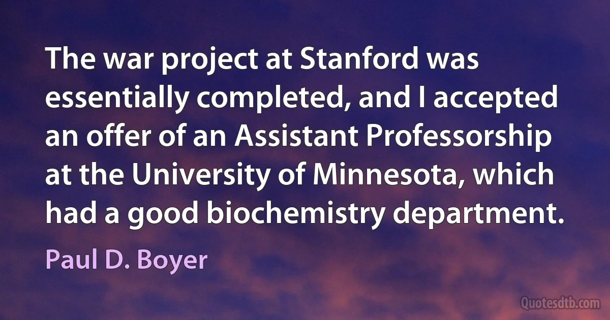 The war project at Stanford was essentially completed, and I accepted an offer of an Assistant Professorship at the University of Minnesota, which had a good biochemistry department. (Paul D. Boyer)