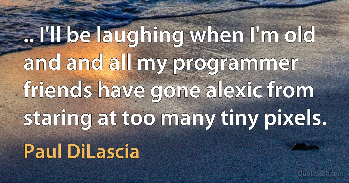 .. I'll be laughing when I'm old and and all my programmer friends have gone alexic from staring at too many tiny pixels. (Paul DiLascia)