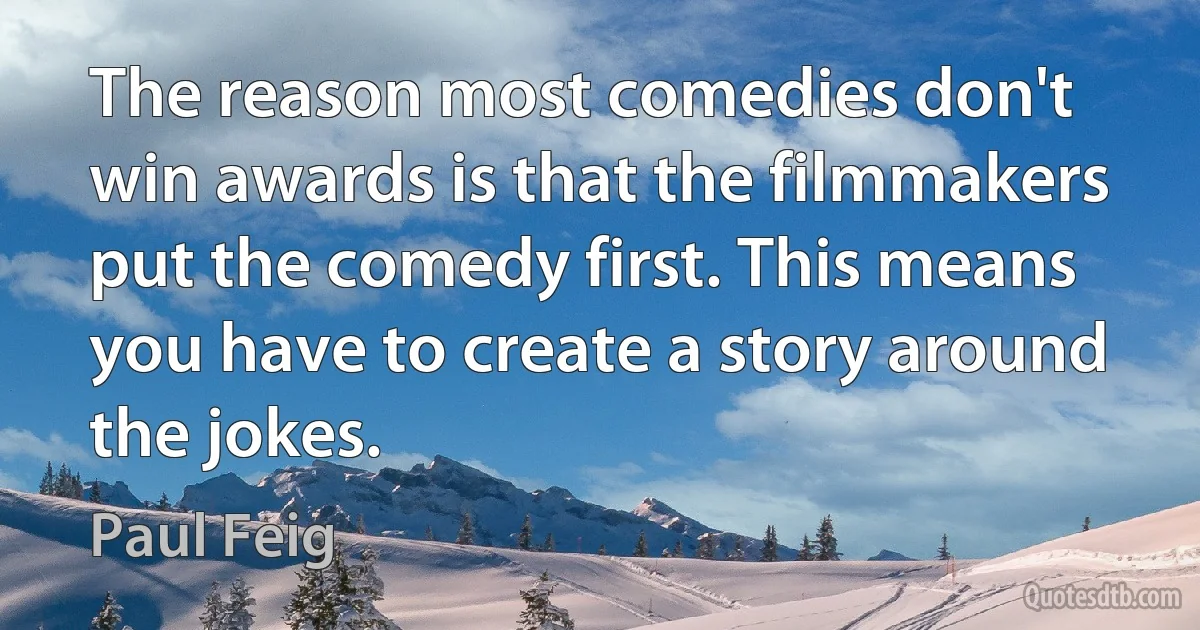 The reason most comedies don't win awards is that the filmmakers put the comedy first. This means you have to create a story around the jokes. (Paul Feig)