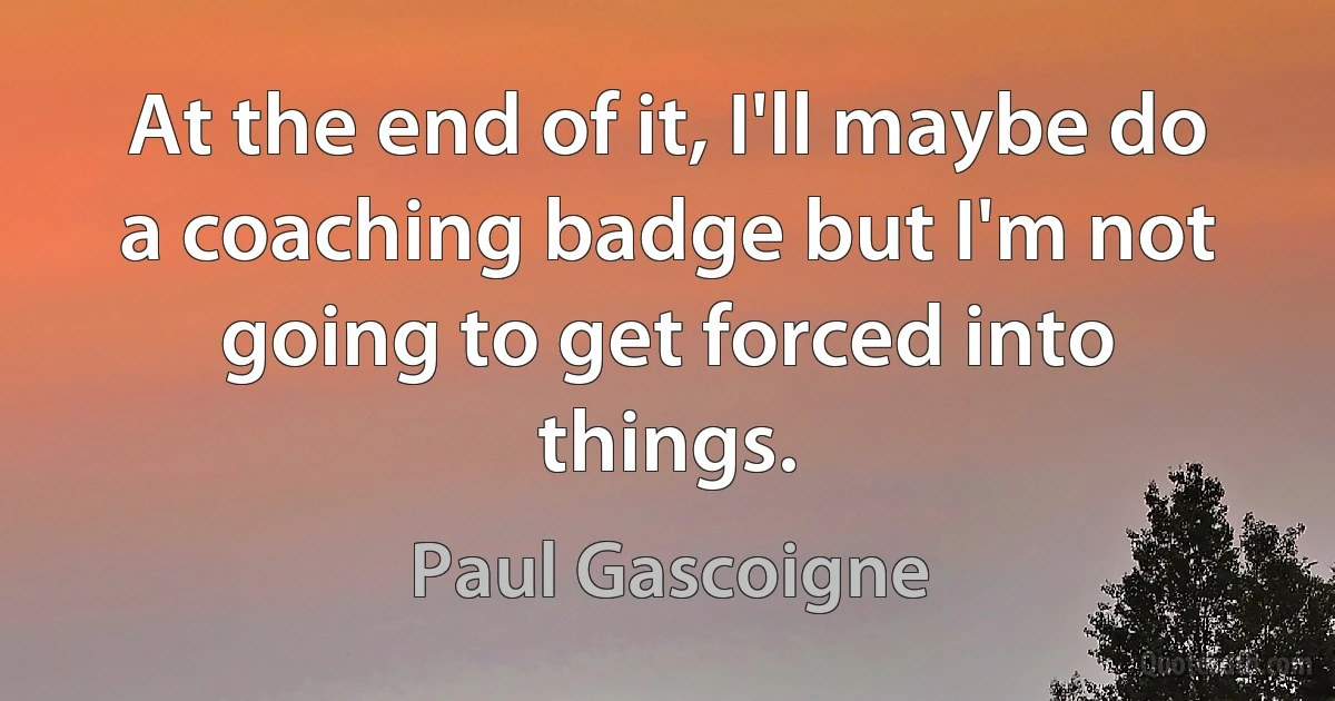 At the end of it, I'll maybe do a coaching badge but I'm not going to get forced into things. (Paul Gascoigne)