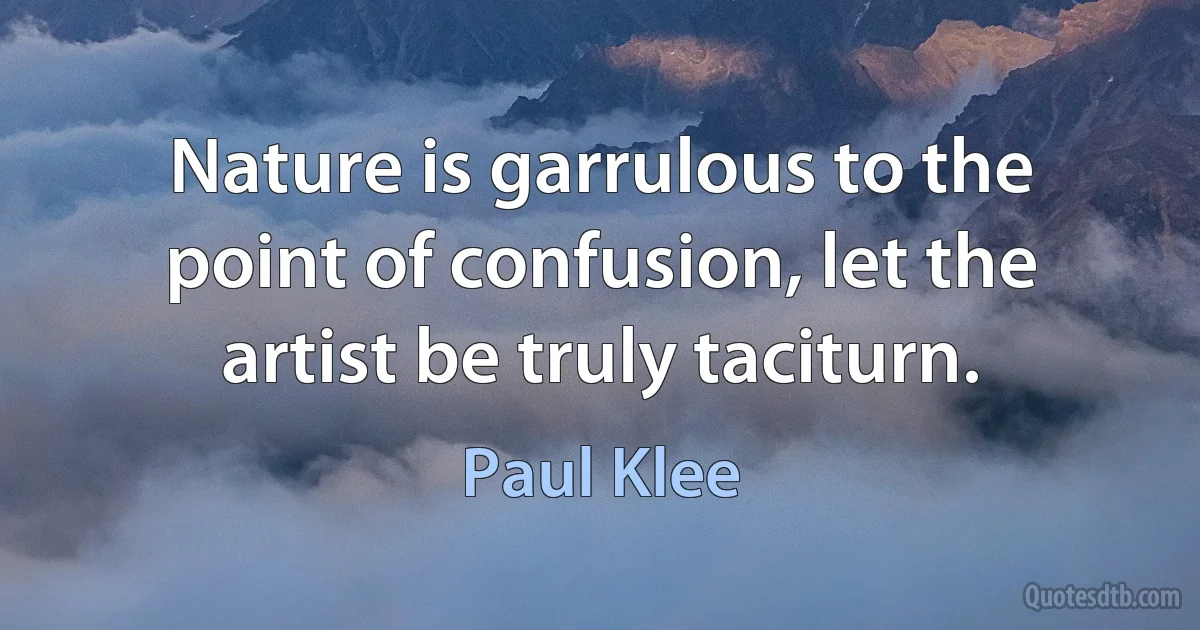 Nature is garrulous to the point of confusion, let the artist be truly taciturn. (Paul Klee)