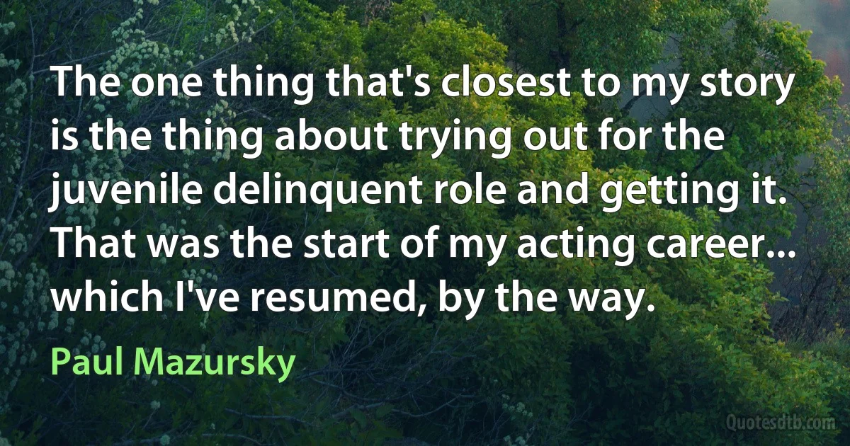 The one thing that's closest to my story is the thing about trying out for the juvenile delinquent role and getting it. That was the start of my acting career... which I've resumed, by the way. (Paul Mazursky)