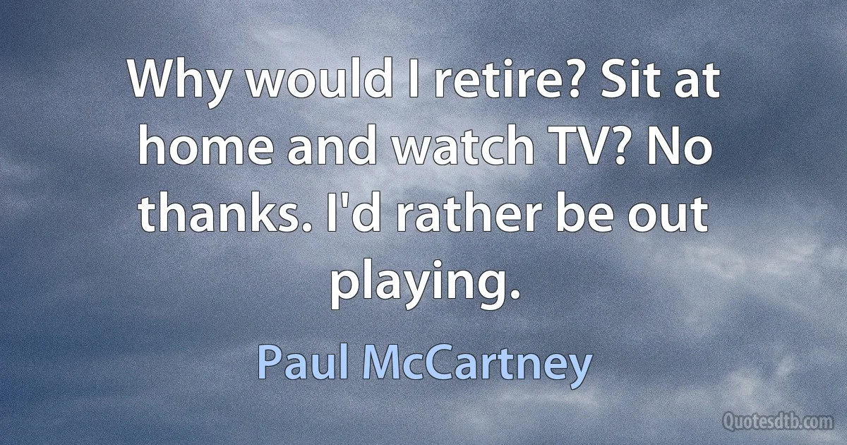 Why would I retire? Sit at home and watch TV? No thanks. I'd rather be out playing. (Paul McCartney)