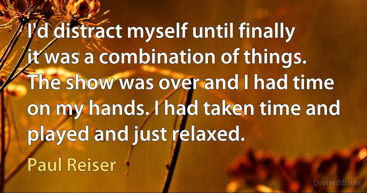 I'd distract myself until finally it was a combination of things. The show was over and I had time on my hands. I had taken time and played and just relaxed. (Paul Reiser)