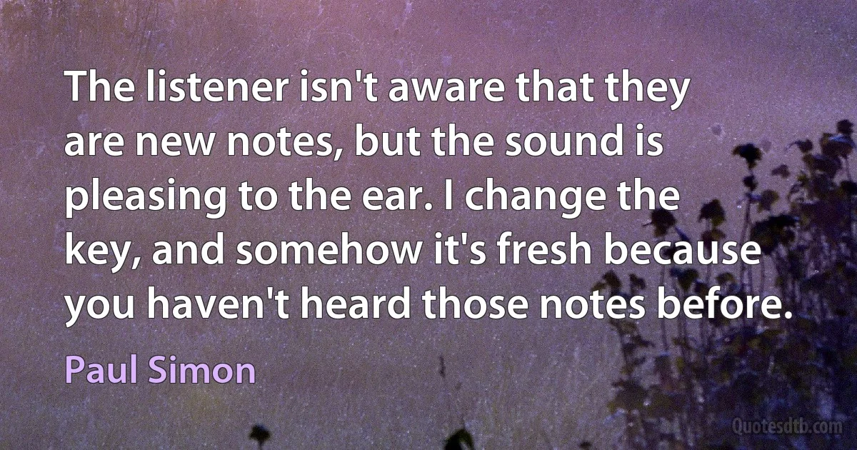 The listener isn't aware that they are new notes, but the sound is pleasing to the ear. I change the key, and somehow it's fresh because you haven't heard those notes before. (Paul Simon)