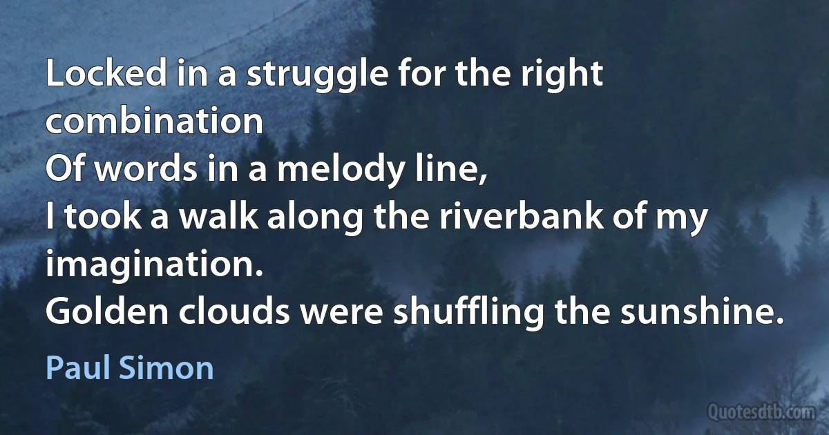 Locked in a struggle for the right combination
Of words in a melody line,
I took a walk along the riverbank of my imagination.
Golden clouds were shuffling the sunshine. (Paul Simon)