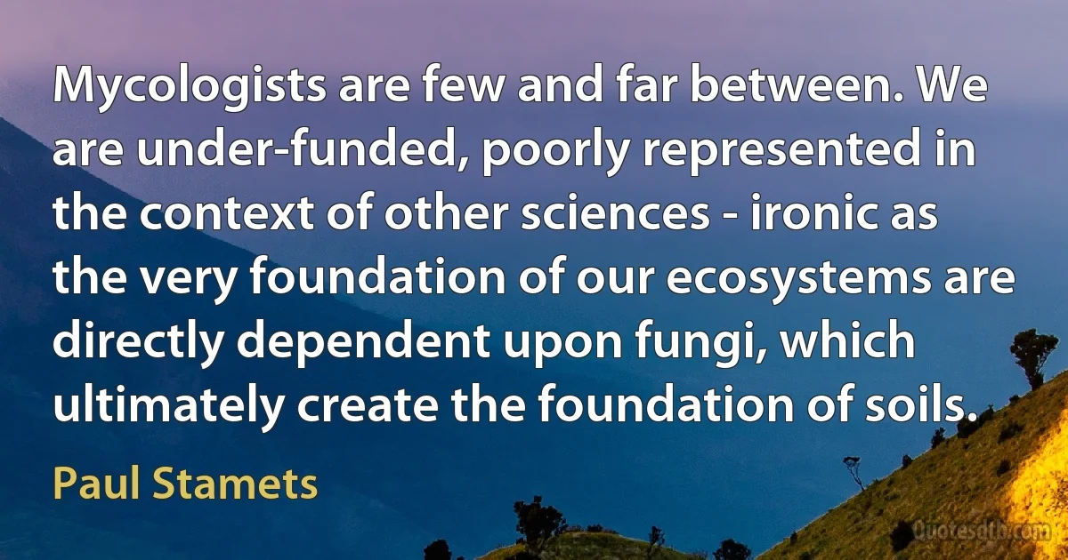 Mycologists are few and far between. We are under-funded, poorly represented in the context of other sciences - ironic as the very foundation of our ecosystems are directly dependent upon fungi, which ultimately create the foundation of soils. (Paul Stamets)