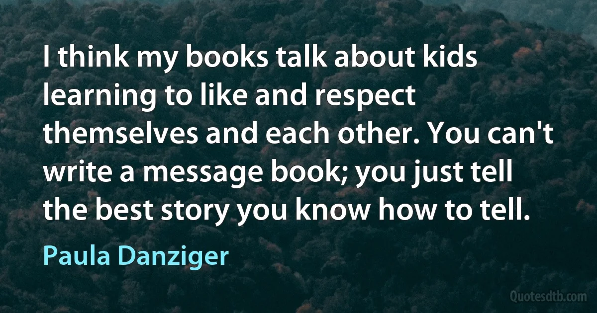 I think my books talk about kids learning to like and respect themselves and each other. You can't write a message book; you just tell the best story you know how to tell. (Paula Danziger)