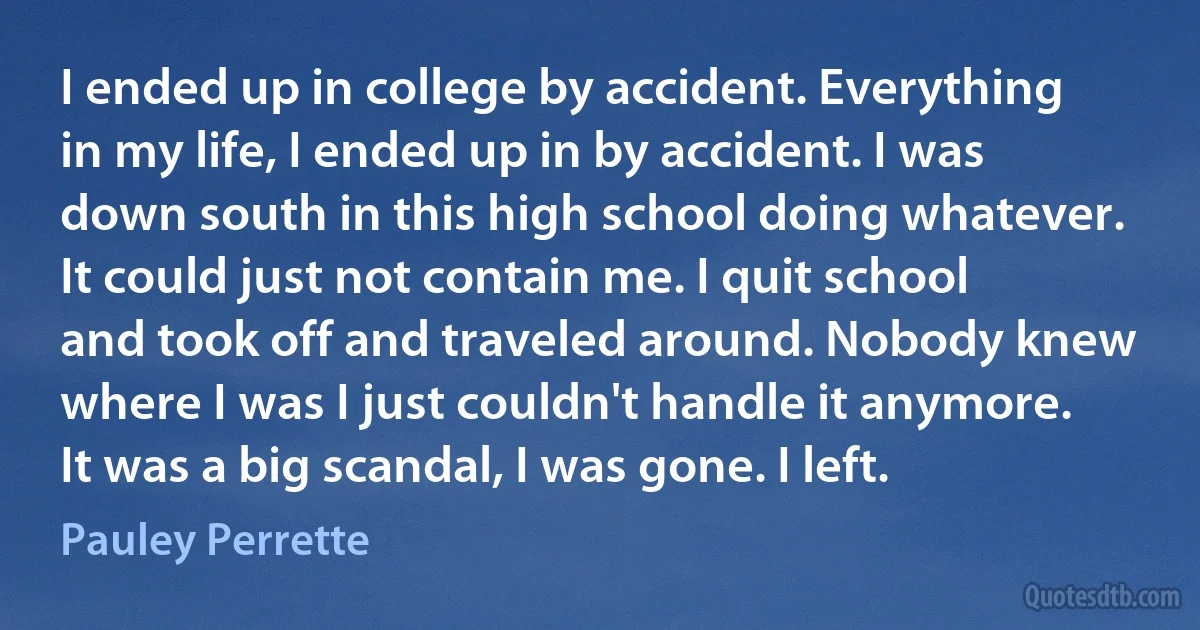 I ended up in college by accident. Everything in my life, I ended up in by accident. I was down south in this high school doing whatever. It could just not contain me. I quit school and took off and traveled around. Nobody knew where I was I just couldn't handle it anymore. It was a big scandal, I was gone. I left. (Pauley Perrette)