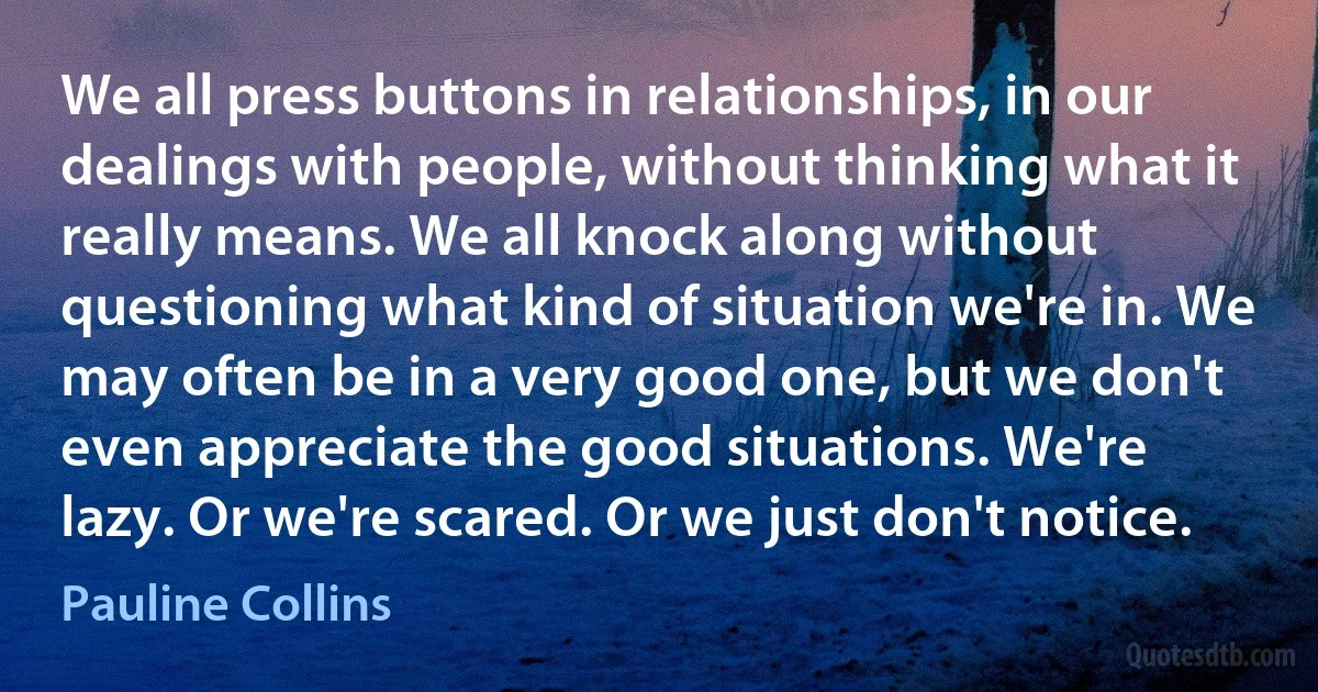 We all press buttons in relationships, in our dealings with people, without thinking what it really means. We all knock along without questioning what kind of situation we're in. We may often be in a very good one, but we don't even appreciate the good situations. We're lazy. Or we're scared. Or we just don't notice. (Pauline Collins)