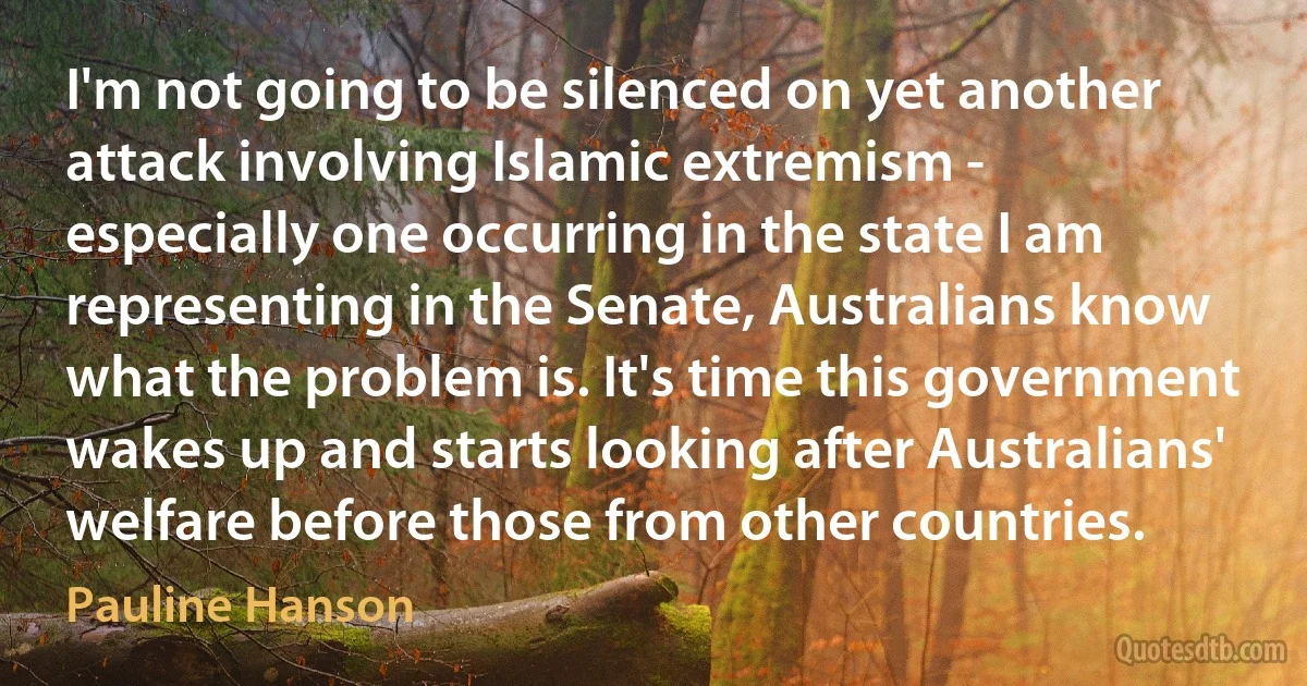 I'm not going to be silenced on yet another attack involving Islamic extremism - especially one occurring in the state I am representing in the Senate, Australians know what the problem is. It's time this government wakes up and starts looking after Australians' welfare before those from other countries. (Pauline Hanson)