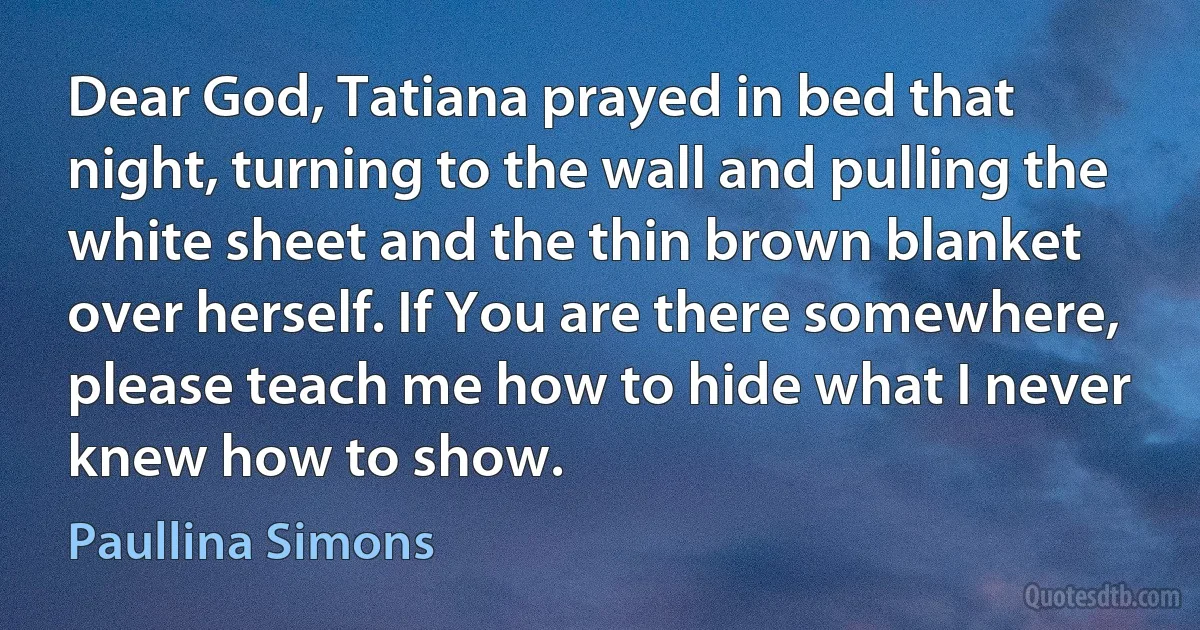 Dear God, Tatiana prayed in bed that night, turning to the wall and pulling the white sheet and the thin brown blanket over herself. If You are there somewhere, please teach me how to hide what I never knew how to show. (Paullina Simons)