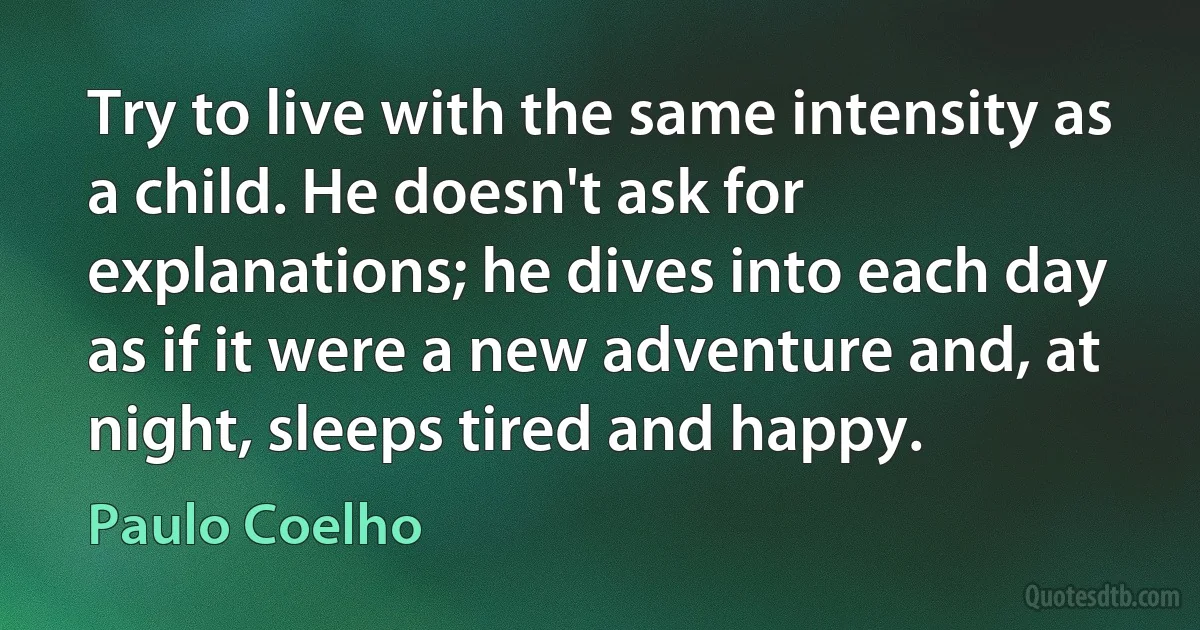 Try to live with the same intensity as a child. He doesn't ask for explanations; he dives into each day as if it were a new adventure and, at night, sleeps tired and happy. (Paulo Coelho)