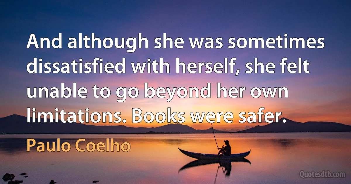 And although she was sometimes dissatisfied with herself, she felt unable to go beyond her own limitations. Books were safer. (Paulo Coelho)