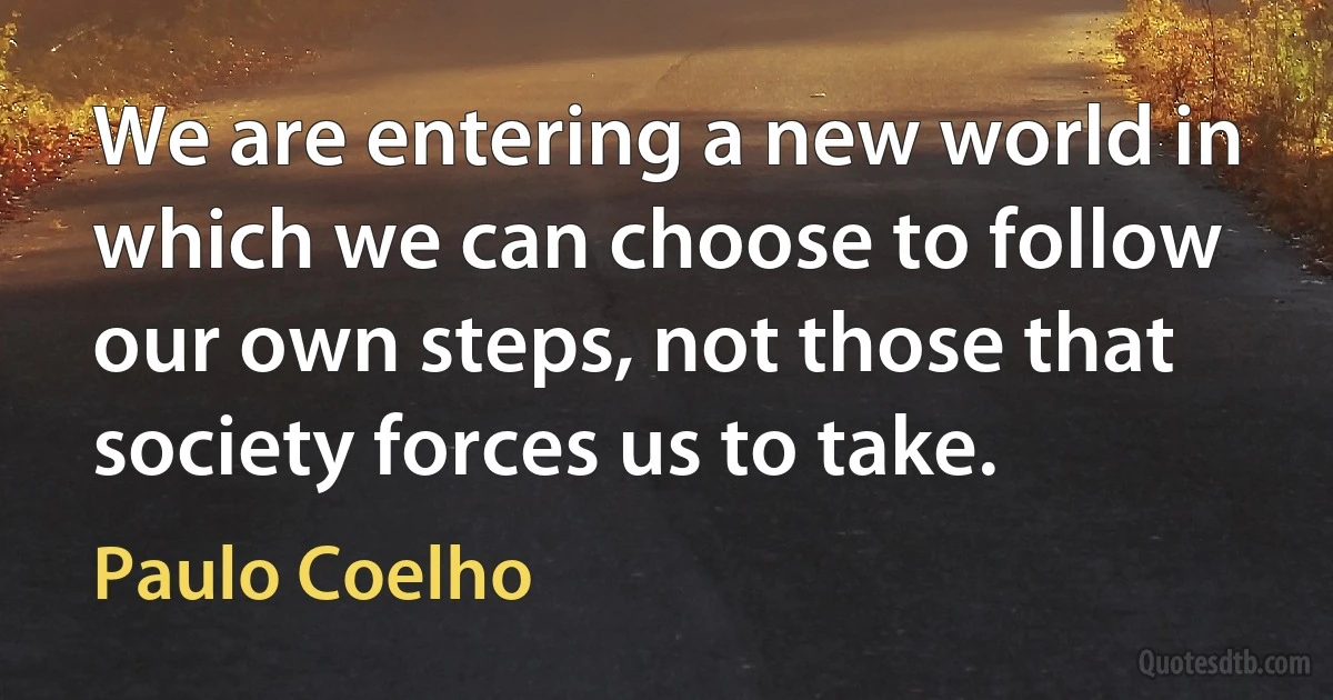 We are entering a new world in which we can choose to follow our own steps, not those that society forces us to take. (Paulo Coelho)