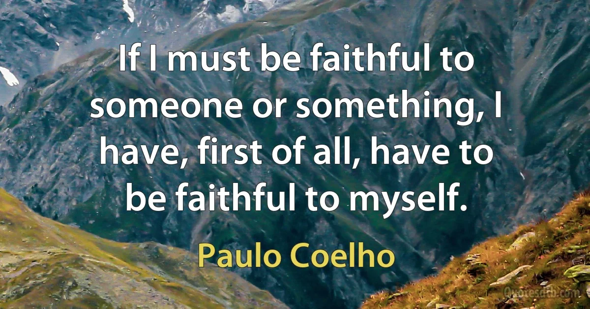 If I must be faithful to someone or something, I have, first of all, have to be faithful to myself. (Paulo Coelho)