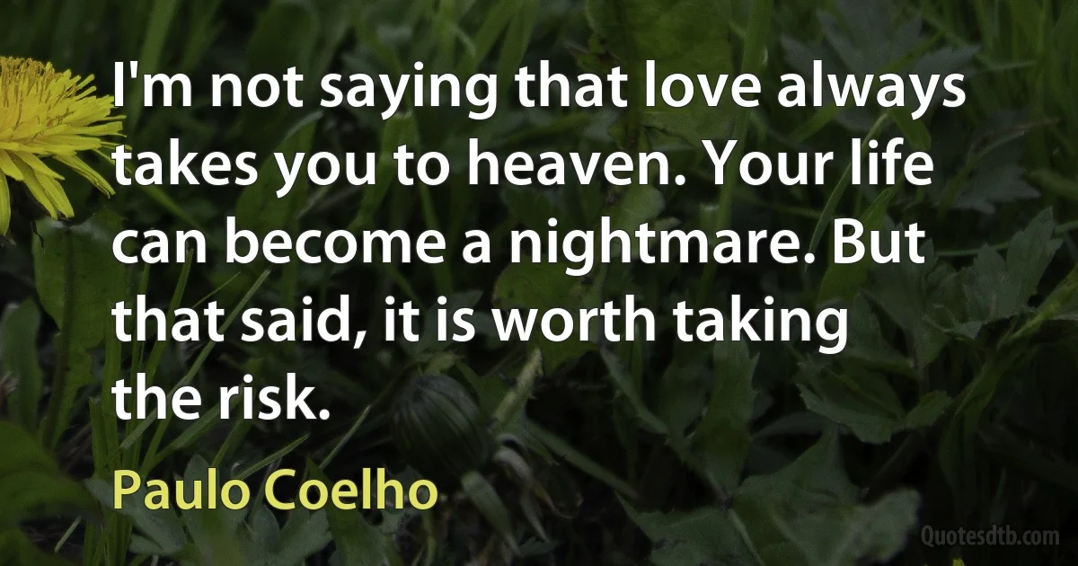 I'm not saying that love always takes you to heaven. Your life can become a nightmare. But that said, it is worth taking the risk. (Paulo Coelho)