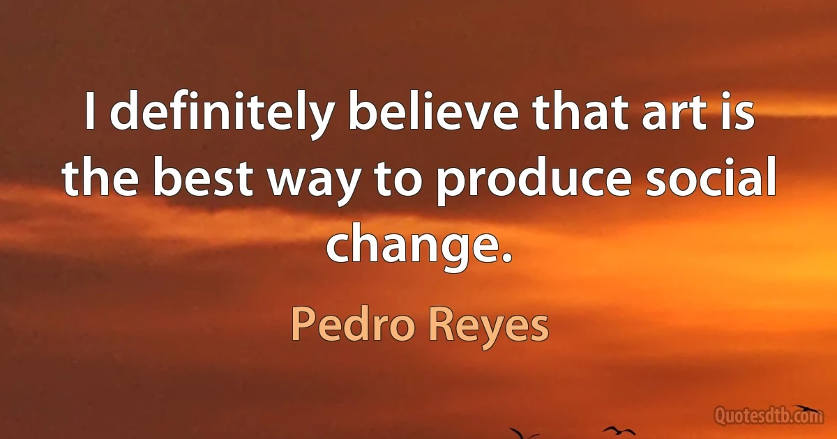 I definitely believe that art is the best way to produce social change. (Pedro Reyes)