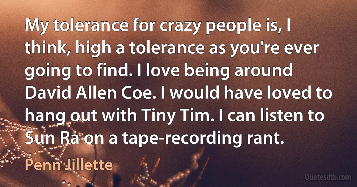 My tolerance for crazy people is, I think, high a tolerance as you're ever going to find. I love being around David Allen Coe. I would have loved to hang out with Tiny Tim. I can listen to Sun Ra on a tape-recording rant. (Penn Jillette)