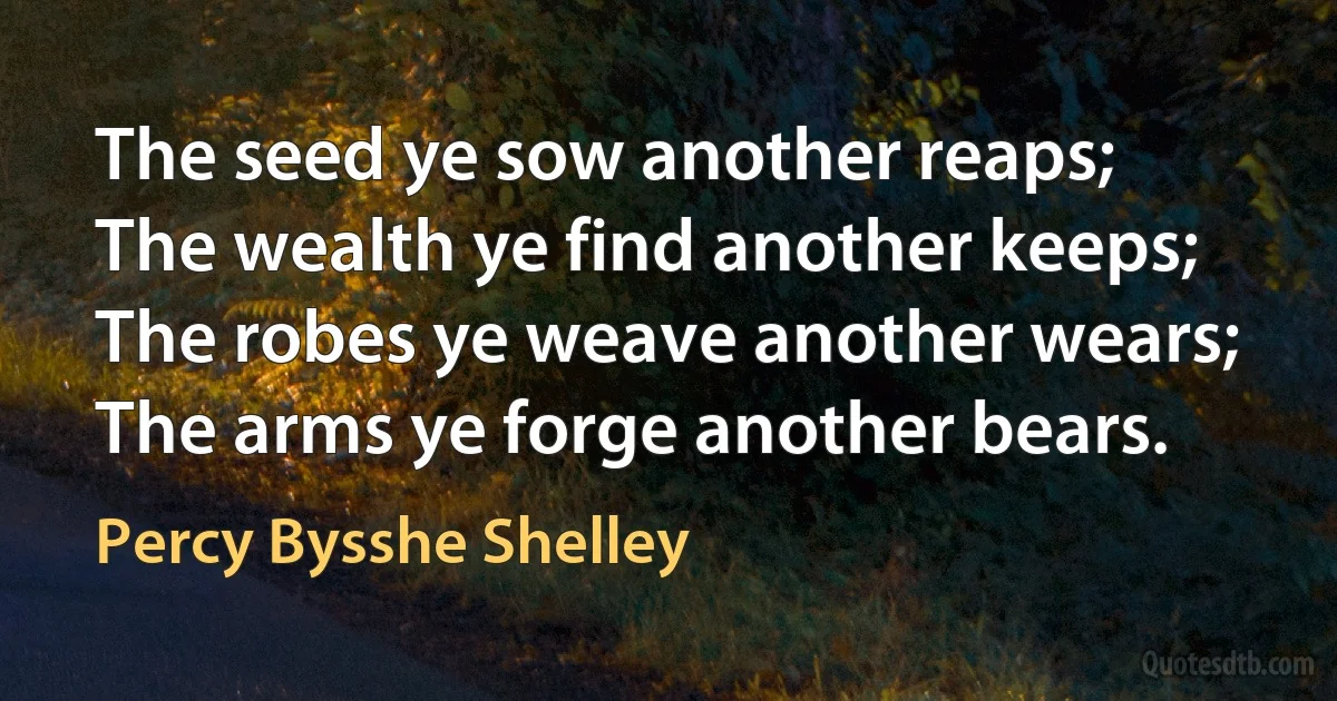 The seed ye sow another reaps;
The wealth ye find another keeps;
The robes ye weave another wears;
The arms ye forge another bears. (Percy Bysshe Shelley)