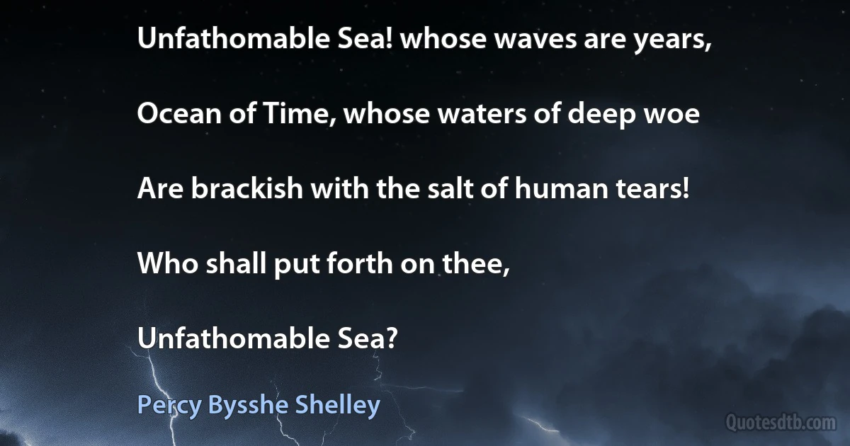 Unfathomable Sea! whose waves are years,

Ocean of Time, whose waters of deep woe

Are brackish with the salt of human tears!

Who shall put forth on thee,

Unfathomable Sea? (Percy Bysshe Shelley)