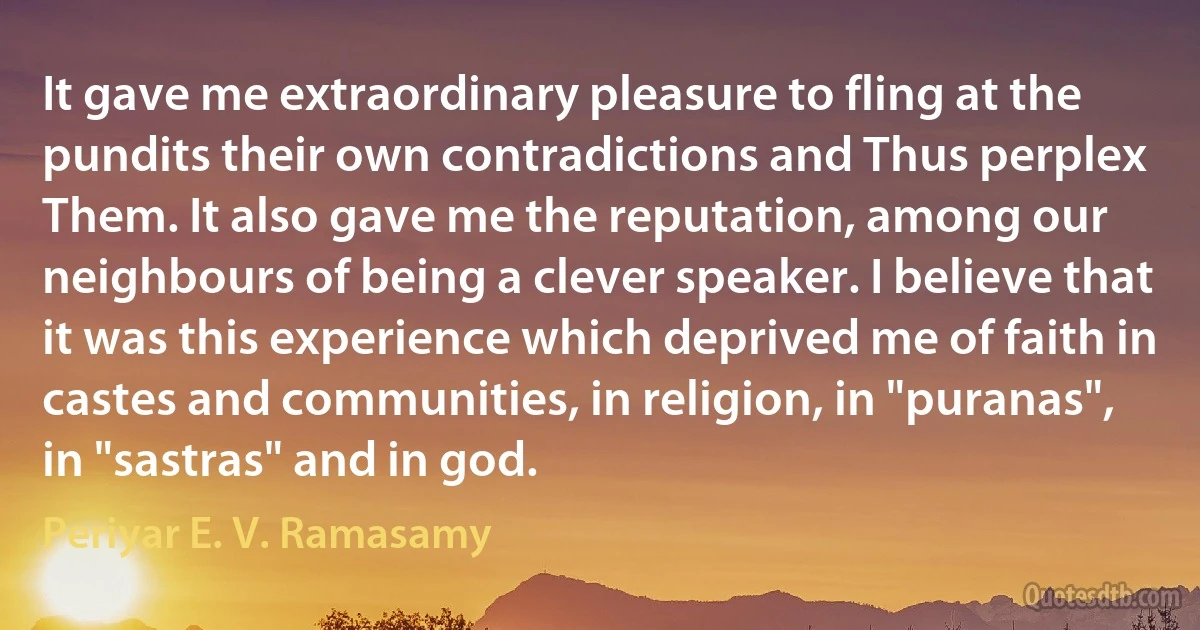 It gave me extraordinary pleasure to fling at the pundits their own contradictions and Thus perplex Them. It also gave me the reputation, among our neighbours of being a clever speaker. I believe that it was this experience which deprived me of faith in castes and communities, in religion, in "puranas", in "sastras" and in god. (Periyar E. V. Ramasamy)