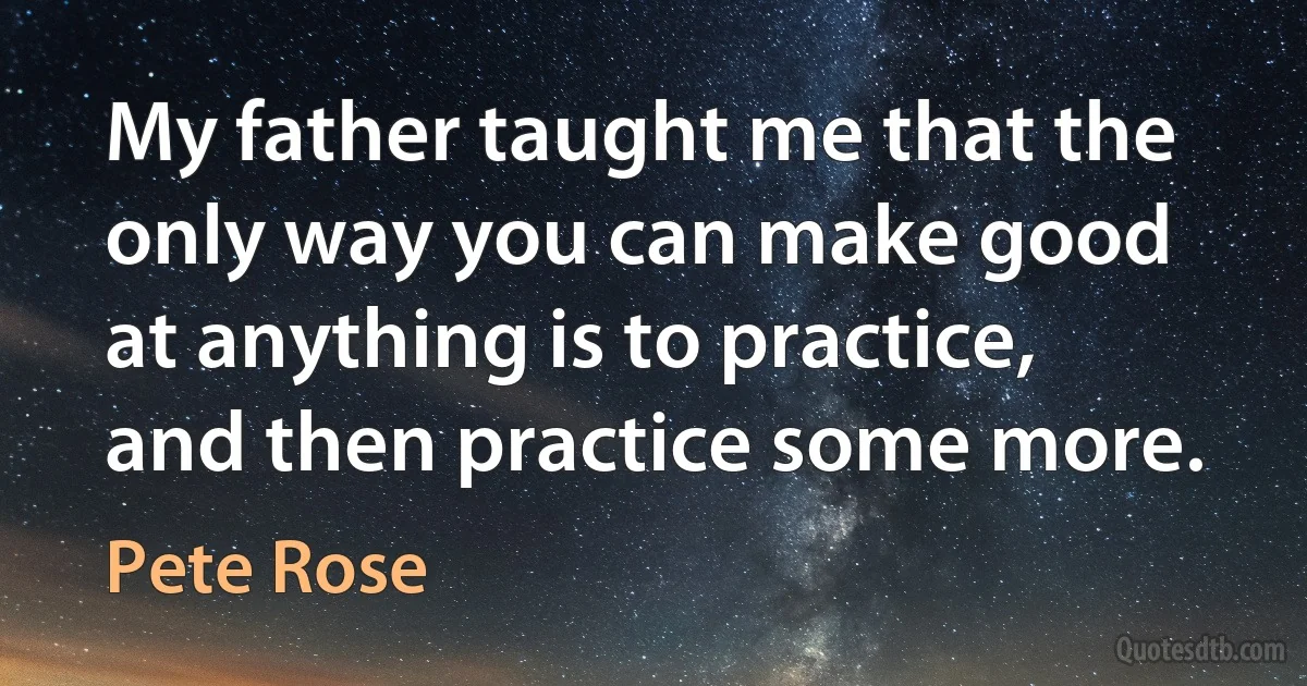 My father taught me that the only way you can make good at anything is to practice, and then practice some more. (Pete Rose)