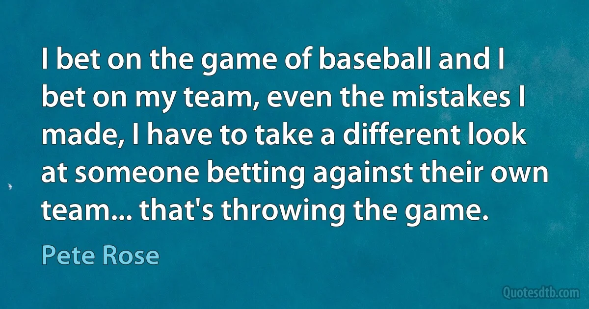 I bet on the game of baseball and I bet on my team, even the mistakes I made, I have to take a different look at someone betting against their own team... that's throwing the game. (Pete Rose)