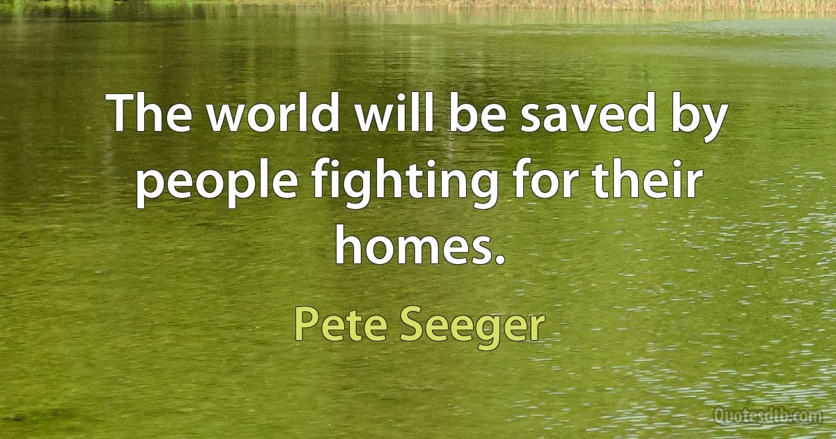 The world will be saved by people fighting for their homes. (Pete Seeger)