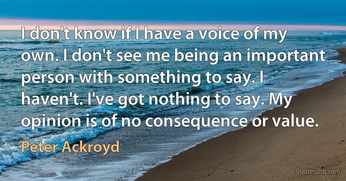 I don't know if I have a voice of my own. I don't see me being an important person with something to say. I haven't. I've got nothing to say. My opinion is of no consequence or value. (Peter Ackroyd)