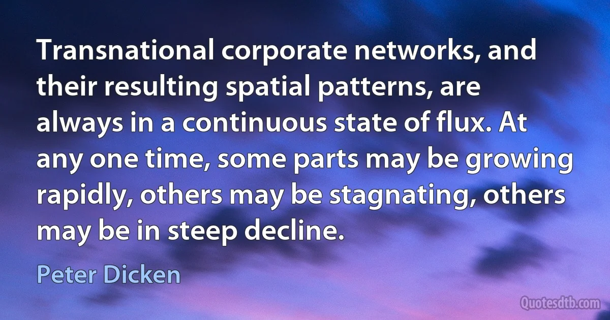 Transnational corporate networks, and their resulting spatial patterns, are always in a continuous state of flux. At any one time, some parts may be growing rapidly, others may be stagnating, others may be in steep decline. (Peter Dicken)