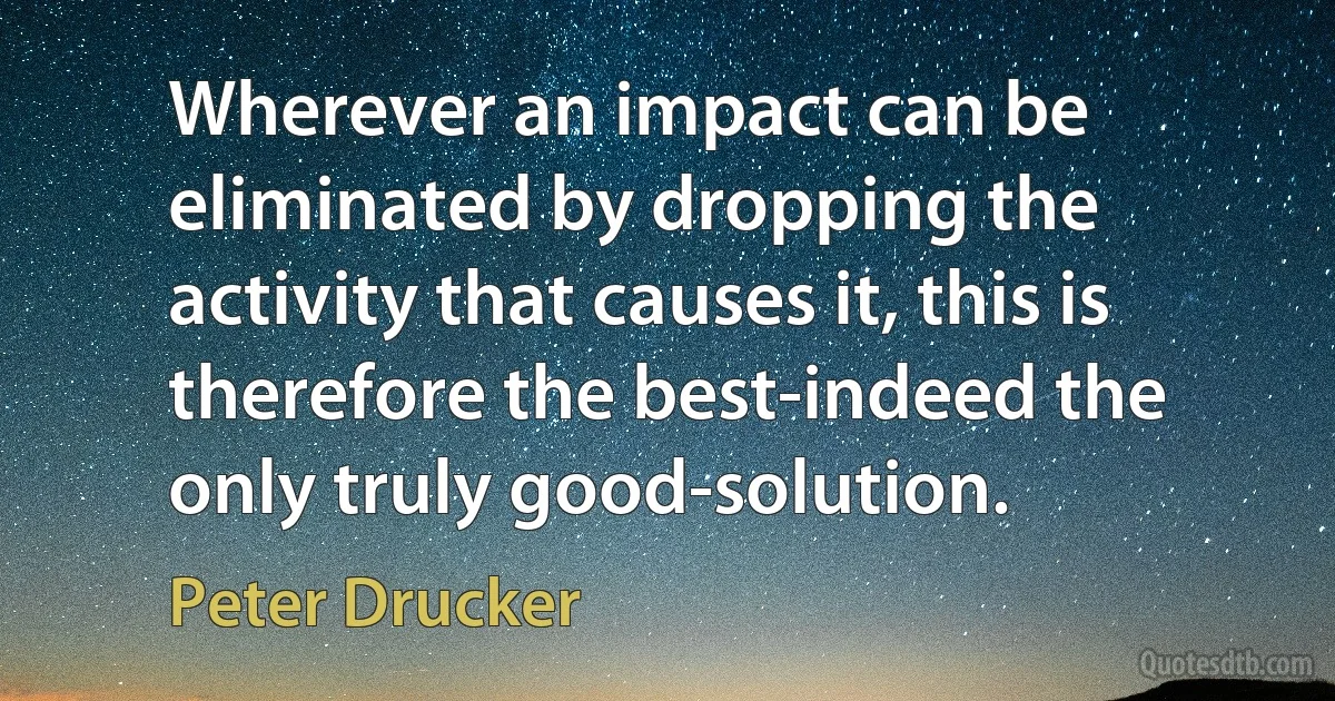 Wherever an impact can be eliminated by dropping the activity that causes it, this is therefore the best-indeed the only truly good-solution. (Peter Drucker)