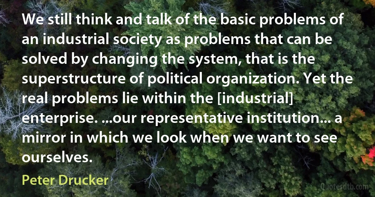 We still think and talk of the basic problems of an industrial society as problems that can be solved by changing the system, that is the superstructure of political organization. Yet the real problems lie within the [industrial] enterprise. ...our representative institution... a mirror in which we look when we want to see ourselves. (Peter Drucker)